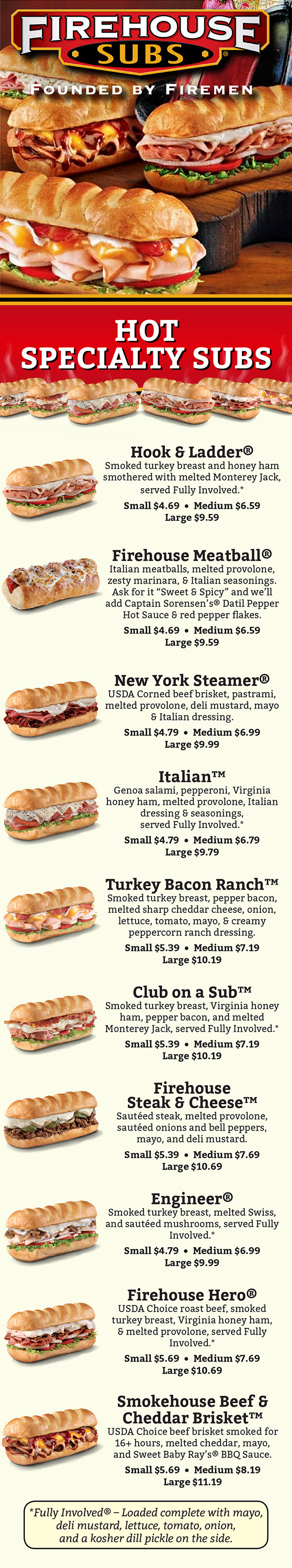 Firehouse Subs Menu - Lincoln Nebraska
HOT SPECIALTY SUBS

Hook & Ladder®
Smoked turkey breast, Virginia honey ham, and
melted Monterey Jack, served Fully Involved.*
Small $3.99 • Medium $6.19 • Large $9.19

Firehouse Meatball®
Italian meatballs, melted provolone,
zesty marinara, and Italian seasonings.
Ask for it “Sweet & Spicy” and we’ll add
Captain Sorensen’s® Datil Pepper Hot Sauce
and red pepper flakes.
Small $4.19 • Medium $6.19 • Large $9.19

New York Steamer®
USDA Corned beef brisket and pastrami, melted
provolone, deli mustard, mayo, and Italian dressing.
Small $4.59 • Medium $6.59 • Large $9.59

Italian™
Genoa salami, pepperoni, Virginia honey ham,
melted provolone, Italian dressing, and seasonings,
served Fully Involved.*
Small $4.39 • Medium $6.39 • Large $9.39

Turkey Bacon Ranch™
Smoked turkey breast, pepper bacon, melted sharp
cheddar cheese, onion, lettuce, tomato, mayo,
and creamy peppercorn ranch dressing.
Small $4.99 • Medium $6.99 • Large $9.99

Club on a Sub™
Smoked turkey breast, Virginia honey ham,
pepper bacon, and melted Monterey Jack,
served Fully Involved.*
Small $4.99 • Medium $6.99 • Large $9.99

Firehouse Steak & Cheese™
Sautéed steak, melted provolone, sautéed onions
and bell peppers, mayo, and deli mustard.
Small $5.09 • Medium $7.09 • Large $10.09

Engineer®
Smoked turkey breast, melted Swiss, and sautéed
mushrooms, served Fully Involved.*
Small $4.59 • Medium $6.59 • Large $9.59

Firehouse Hero®
USDA Choice roast beef, smoked turkey breast,
Virginia honey ham, and melted provolone,
served Fully Involved.*
Small $5.09 • Medium $7.09 • Large $10.09

Smokehouse Beef &
Cheddar Brisket™
USDA Choice beef brisket smoked for
16+ hours, melted cheddar, mayo,
and Sweet Baby Ray’s® BBQ Sauce.
Small $5.39 • Medium $7.39 • Large $10.39

*Fully Involved® – Loaded complete with mayo,
deli mustard, lettuce, tomato, onion,
and a kosher dill pickle on the side.

MAKE YOUR OWN SUB
Enjoy on of our hot, high-quality meats; cold tuna;
or veggie with your choice of cheese. Served Fully
Involved* on a white or wheat sub roll.

Smoked Turkey Breast
Virginia Honey Ham
Pastrami
Corned Beef Brisket
Premium Roast Beef
Grilled Chicken Breast
Tuna Salad
Veggie
Small $4.19 - $5.09
Medium $6.19 - $7.09
Large $9.19 - $10.09

Add-Ons
Extra Cheese $.50 - $.75
Pepper Bacon $1.00 - $1.50
Mushrooms $.50 - $.75

Order Any Hot Sub Cold
Did you know?
You can order any of our hot subs cold!
Just let us know when you order and we won’t heat
the meat & cheese. Then we’ll pile it all high on our
private recipe toasted sub roll. Delicious, and just
the way you want it.

*Fully Involved® – Loaded complete with mayo,
deli mustard, lettuce, tomato, onion,
and a kosher dill pickle on the side.

CHILI & SOUPS
Firehouse Chili $3.99
Award-Winning
Chicken Noodle $3.99
Broccoli Cheese $3.99

SIDES
Side Salad $3.99
Cookie $.85
Brownie $1.39
Chips $1.09

KIDS’ COMBOS
Meatball $4.09
Turkey & Provolone $4.09
Ham & Provolone $4.09
Grilled Cheddar Cheese $4.09
Includes 12 oz. fountain drink, dessert, and fire hat.

BEVERAGES
Enjoy Coca-Cola Freestyle®
fountain beverages,
our exclusive Cherry Lime-Aid™
or our freshly brewed ice tea.
Small $1.89 • Medium $1.99
Large $2.29 • Bottle $1.99

Firehouse Salad®
Choose from smoked turkey breast,
grilled chicken breast,
or Virginia honey ham.
$5.49 - $7.99
No Meat $5.49

Italian with
Grilled Chicken Salad™
Salami & grilled chicken breast.
$7.99

Hook & Ladder Salad®
Smoked turkey breast
& Virginia honey ham
$7.99

Dressings: Light Italian, Honey Mustard, Balsamic
Vinaigrette, Peppercorn Ranch, Oil and Vinegar

MAKE IT A COMBO
WITH ANY SIZE DRINK
Plus your choice of Chips or a Cookie
$2.49 - $3.99

Or swap your side for Chili, a Side Salad, Soup,
or a Brownie for an additional cost.

CHOPPED SALADS
Romaine, tomato, green bell pepper, cucumber,
mozzarella, and pepperoncini