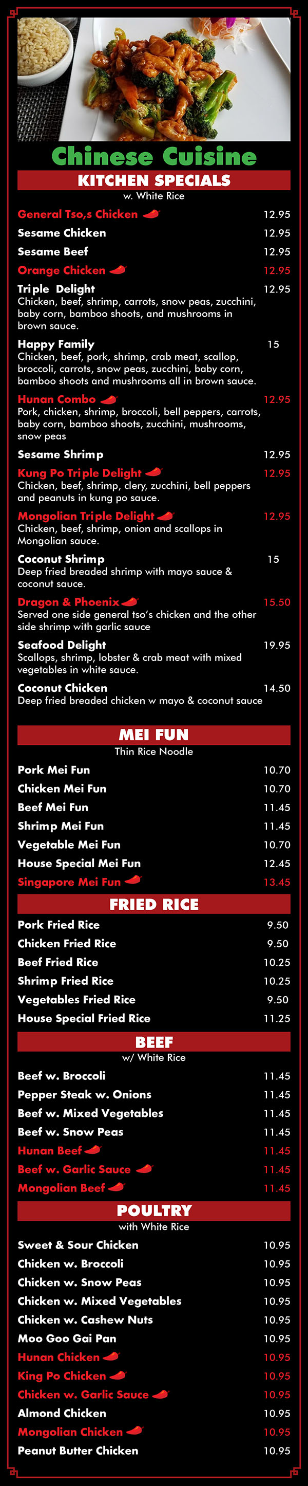 Asian Fusion Restaurant Menu Lincoln NE - Page 4
KITCHEN SPECIAL On White Rice) 
K 1General Tso's Chicken 
K 2. Sesame Chicken 
K 3. Sesame Beef 
K 4.k Orange Chicken 
K 5. Triple Delight Chicken, beef, shrimp, carrots, snow peas, zucchini, baby corn, bamboo shoots, and mushrooms in brown sauce. 
K 6. Sweet & Sour Delight 11.5 
K 7. Happy Family 12.5 Chicken, beef, pork, shrimp, crab meat, scallop, broccoli, carrots, snow peas, zucchini , baby corn, bamboo shoots and mushrooms all in brown sauce. 
K 8.k Hunan Combo 11.5 Pork, chicken, shrimp, broccoli, bell peppers, carrots, baby corn, bamboo shoots, zucchini, mushrooms, snow peas and cabbage in all brown sauce. 
K 9. Sesame Shrimp 11.5 
K10. k. Kung Po Triple Delight 11.5 Chicken, beef, shrimp, celery, zucchini, bell peppers and peanuts in kung po sauce 
K11.k. Mongolian Triple Delight 11.5 Chicken, beef, shrimp, onion and scallops in Mongolian sauce 
K12. Coconut Shrimp 12.5 Deep fried breaded shrimp w. mayo sauce & coconut sauce. 
K13. k, Dragon & Phoenix 15 Served one side general tso's chicken and the other side shrimp w. garlic sauce 
K14. Four Seasons 12.5 Pork, chicken, beef, shrimp, carrots, snow peas, zucchini, baby corn, bamboo shoots and mushrooms in brown sauce 
K15. Seafood Delight 18 Scallops, squid, shrimp, lobster & crab meat w. mixed vegetables in white sauce. 

MEI FUN (Thin Rice Noodle) Order 
65. Pork Mei Fun 
66. Chicken Mei Fun 
67. Beef Mei Fun 
68. Shrimp Mei Fun 
69. Vegetable Mei Fun 
70. House Special Mei Fun 
71. k. Singapore Mei Fun 
9.25 9.25 10 10 9.25 11 12 

FRIED RICE 
Order 
72. Pork Fried Rice 
73. Chicken Fried Rice 
74. Beef Fried Rice 
75. Shrimp Fried Rice 
76. Vegetable Fried Rice 
77. House Special Fried Rice 
