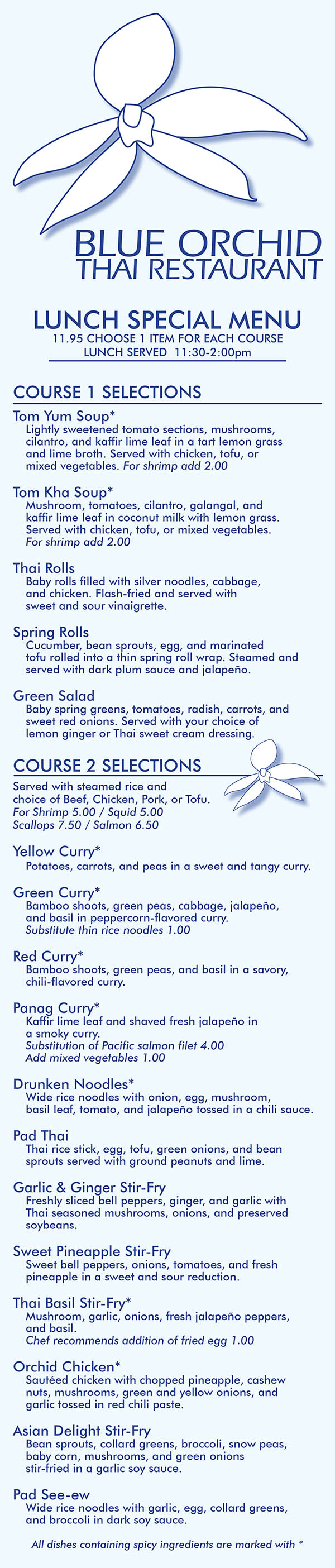 Blue Orchid Thai Restaurant Lunch Menu 
BLUE ORCHID
THAI RESTAURANT

LUNCH SPECIAL MENU
11.95 CHOOSE 1 ITEM FOR EACH COURSE
LUNCH SERVED  11:30-2:00pm


COURSE 1 SELECTIONS
Tom Yum Soup*
	Lightly sweetened tomato sections, mushrooms, 
	cilantro, and kaffir lime leaf in a tart lemon grass 
	and lime broth. Served with chicken, tofu, or 
	mixed vegetables. For shrimp add 2.00

Tom Kha Soup*
	Mushroom, tomatoes, cilantro, galangal, and 
	kaffir lime leaf in coconut milk with lemon grass. 
	Served with chicken, tofu, or mixed vegetables. 
	For shrimp add 2.00

Thai Rolls
	Baby rolls filled with silver noodles, cabbage, 
	and chicken. Flash-fried and served with 
	sweet and sour vinaigrette.

Spring Rolls
	Cucumber, bean sprouts, egg, and marinated 
	tofu rolled into a thin spring roll wrap. Steamed and
	served with dark plum sauce and jalapeño.

Green Salad
	Baby spring greens, tomatoes, radish, carrots, and 
	sweet red onions. Served with your choice of 
	lemon ginger or Thai sweet cream dressing.

COURSE 2 SELECTIONS
Served with steamed rice and 
choice of Beef, Chicken, Pork, or Tofu.
For Shrimp 5.00 / Squid 5.00 
Scallops 7.50 / Salmon 6.50

Yellow Curry*
	Potatoes, carrots, and peas in a sweet and tangy curry.

Green Curry*
	Bamboo shoots, green peas, cabbage, jalapeño, 
	and basil in peppercorn-flavored curry.
	Substitute thin rice noodles 1.00

Red Curry*
	Bamboo shoots, green peas, and basil in a savory,
	chili-flavored curry.

Panag Curry*
	Kaffir lime leaf and shaved fresh jalapeño in 
	a smoky curry.
	Substitution of Pacific salmon filet 4.00
	Add mixed vegetables 1.00

Drunken Noodles*
	Wide rice noodles with onion, egg, mushroom, 
	basil leaf, tomato, and jalapeño tossed in a chili sauce.

Pad Thai
	Thai rice stick, egg, tofu, green onions, and bean
	sprouts served with ground peanuts and lime.

Garlic & Ginger Stir-Fry
	Freshly sliced bell peppers, ginger, and garlic with 
	Thai seasoned mushrooms, onions, and preserved 
	soybeans.

Sweet Pineapple Stir-Fry
	Sweet bell peppers, onions, tomatoes, and fresh 
	pineapple in a sweet and sour reduction.

Thai Basil Stir-Fry*
	Mushroom, garlic, onions, fresh jalapeño peppers, 
	and basil.
	Chef recommends addition of fried egg 1.00

Orchid Chicken*
	Sautéed chicken with chopped pineapple, cashew 
	nuts, mushrooms, green and yellow onions, and 
	garlic tossed in red chili paste. 

Asian Delight Stir-Fry
	Bean sprouts, collard greens, broccoli, snow peas, 
	baby corn, mushrooms, and green onions 
	stir-fried in a garlic soy sauce.

Pad See-ew
	Wide rice noodles with garlic, egg, collard greens, 
	and broccoli in dark soy sauce.

All dishes containing spicy ingredients are marked with *