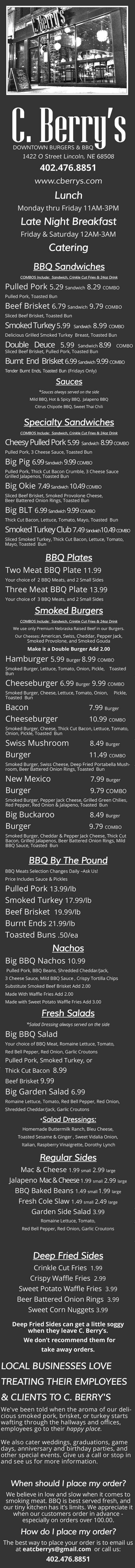 C.Berry's Downtown Burgers & BBQ Menu
1422 O Street Lincoln, NE 68508
402.476.8851 
www.cberrys.com
BBQ - Burgers - Salads - Breakfast - Late Night - Order Online
Lunch Monday thru Friday 11AM-3PM
Late Night Breakfast
Friday & Saturday 12AM-3AM
Catering
BBQ Sandwiches
COMBOS Include:  Sandwich, Crinkle Cut Fries & 24oz Drink
Pulled Pork 
5.29 
Sandwich
8.29 
COMBO
Pulled Pork, Toasted Bun
Beef Brisket 
6.79 
Sandwich
9.79 
COMBO
Sliced Beef Brisket, Toasted Bun
Smoked Turkey 
5.99 
Sandwich
8.99 
COMBO
Delicious Grilled Smoked Turkey  Breast, Toasted Bun
Double  Deuce 
5.99 
Sandwich
8.99  
COMBO
Sliced Beef Brisket, Pulled Pork, Toasted Bun
Burnt  End  Brisket 
6.99 
Sandwich
9.99 
COMBO
Tender  Burnt  Ends,  Toasted  Bun  
(Fridays Only)
Sauces
*
Sauces always served on the side 
Mild BBQ, Hot & Spicy BBQ,  Jalapeno BBQ
Citrus Chipotle BBQ, Sweet Thai Chili
Specialty Sandwiches 
COMBOS Include:  Sandwich, Crinkle Cut Fries & 24oz Drink
Cheesy Pulled Pork 
5.99  
Sandwich  
8.99 
COMBO 
Pulled Pork, 3 Cheese Sauce, Toasted Bun 
Big Pig 
6.99 
Sandwich
9.99 
COMBO
Pulled Pork, Thick Cut Bacon Crumble, 3 Cheese Sauce 
Grilled Jalapenos, Toasted Bun
Big Okie 
7.49 
Sandwich
10.49 
COMBO
Sliced Beef Brisket, Smoked Provolone Cheese,                   
Beer Battered Onion Rings, Toasted Bun
Big BLT 
6
.99 
Sandwich
9.99 
COMBO
Thick Cut Bacon, Lettuce, Tomato, Mayo, Toasted  Bun
Smoked Turkey Club 
7.49 
Sandwich
10.
49  
COMBO
Sliced Smoked Turkey, Thick Cut Bacon, Lettuce, Tomato, 
Mayo, Toasted  Bun
BBQ Plates 
Two Meat BBQ Plate 
11.99
Your choice of  2 BBQ Meats, and 2 Small Sides
Three Meat BBQ Plate 
13.99
Your choice of  3 BBQ Meats, and 2 Small Sides
Smoked Burgers
COMBOS Include:  Sandwich, Crinkle Cut Fries & 24oz Drink
We use only Premium Nebraska Raised Beef in our Burgers.
Our Cheeses: 
American, Swiss, Cheddar, Pepper Jack,             
Smoked Provolone, and Smoked Gouda 
Make it a Double Burger Add 2.00
Hamburger 
5.99 
Burger 
8.99 
COMBO
Smoked Burger, Lettuce, Tomato, Onion, Pickle,    Toasted  
Bun
Cheeseburger 
6.99 
Burger
9.99 
COMBO
Smoked Burger, Cheese, Lettuce, Tomato, Onion,     Pickle, 
Toasted  Bun
Bacon                             
7.99 
Burger
Cheeseburger               
10.99 
COMBO
Smoked Burger, Cheese, Thick Cut Bacon, Lettuce, Tomato, 
Onion, Pickle, Toasted  Bun
Swiss Mushroom          
8.49 
Burger 
Burger                            
11.49 
COMBO                                           
Smoked Burger, Swiss Cheese, Deep Fried Portabella Mush-
room, Beer Battered Onion Rings, Toasted  Bun
New Mexico                   
7.99 
Burger 
Burger 
9.79 
COMBO
Smoked Burger, Pepper Jack Cheese, Grilled Green Chilies, 
Red Pepper, Red Onion & Jalapeno, Toasted  Bun
Big Buckaroo                 
8.49 
Burger
Burger                            
9.79 
COMBO
Smoked Burger, Cheddar & Pepper Jack Cheese, Thick Cut 
Bacon, Grilled Jalapenos, Beer Battered Onion Rings, Mild 
BBQ Sauce, Toasted  Bun
BBQ By The Pound
BBQ Meats Selection Changes Daily 
–
Ask Us! 
Price Includes Sauce & Pickles
Pulled Pork 
13.99/lb
Smoked Turkey 
17.99/lb
Beef Brisket  
19.99/lb
Burnt Ends 
21.99/lb
Toasted Buns 
.50/ea
Nachos
Big BBQ Nachos 
10.99
Pulled Pork, BBQ Beans, Shredded Cheddar/Jack, 
3 Cheese Sauce, Mild BBQ Sauce , Crispy Tortilla Chips
Substitute Smoked Beef Brisket Add 2.00
Made With Waffle Fries Add 2.00
Made with Sweet Potato Waffle Fries Add 3.00
Fresh Salads
*
Salad Dressing always served on the side 
Big BBQ Salad 
Your choice of BBQ Meat, Romaine Lettuce, Tomato, 
Red Bell Pepper, Red Onion, Garlic Croutons
Pulled Pork, Smoked Turkey, or 
Thick Cut Bacon  
8.99
Beef Brisket 
9.99
Big Garden Salad 
6.99
Romaine Lettuce, Tomato, Red Bell Pepper, Red Onion,  
Shredded Cheddar/Jack, Garlic Croutons
*
Salad Dressings: 
Homemade Buttermilk Ranch, Bleu Cheese, 
Toasted Sesame & Ginger , Sweet Vidalia Onion,
Italian, Raspberry Vinaigrette, Dorothy Lynch 
Regular Sides
Mac & Cheese 
1.99 
small
2.99 
large
Jalapeno 
Mac & Cheese 
1.99 
small
2.99 
large
BBQ Baked Beans 
1.49 
small
1.99 
large
Fresh Cole Slaw 
1.49 
small
2.49 
large
Garden Side Salad 
3.99
Romaine Lettuce, Tomato, 
Red Bell Pepper, Red Onion, Garlic Croutons
Deep Fried Sides
Crinkle Cut Fries  
1.99
Crispy Waffle Fries  
2.99
Sweet Potato Waffle Fries  
3.99
Beer Battered Onion Rings  
3.99
Sweet Corn Nuggets 
3.99
Deep Fried Sides can get a little soggy 
when they leave C. Berry’s.
We don’t recommend them for 
take away orders.  
LOCAL BUSINESSES LOVE 
TREATING THEIR EMPLOYEES 
& CLIENTS TO C. BERRY'S
We've been told when the aroma of our deli-
cious smoked pork, brisket, or turkey starts 
wafting through the hallways and offices,        
employees go to their
happy place.
We also cater weddings, graduations, game 
days, anniversary and birthday parties, and   
other special events. Give us a call or stop in  
and see us for more information.  
When should I place my order?
We believe in low and slow when it comes to 
smoking meat. BBQ is best served fresh, and 
our tiny kitchen has it’s limits. We appreciate it 
when our customers order in advance 
-
especially on orders over 100.00.
How do I place my order?
The best way to place your order is to email us 
at 
eatcberrys@gmail.com  
or call us:
402.476.8851
