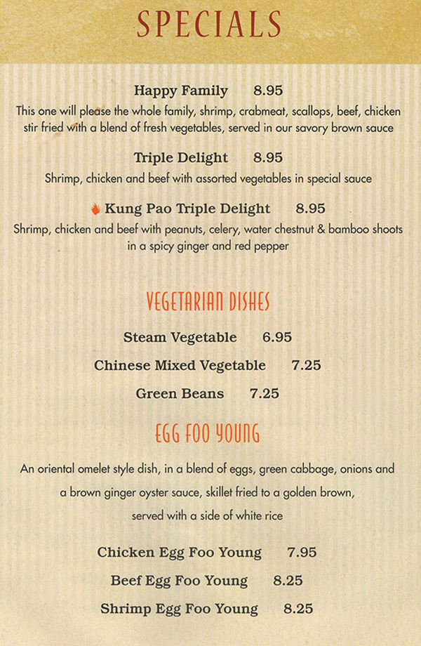 China Buffet & Mongolian Grill Menu - Lincoln Nebraska
SPECIALS 

Happy Family 8.95 
This one will please the whole family, shrimp, crabmeat, scallops, beef, chicken stir fried with a blend of fresh vegetables, served in our savory brown sauce
 
Triple Delight 8.95 
Shrimp, chicken and beef with assorted vegetables in special sauce 

Kung Pao Triple Delight 8.95 
Shrimp, chicken and beef with peanuts, celery, water chestnut & bamboo shoots in a spicy ginger and red pepper 

VEGETARIAN DISHES

Steam Vegetable 6.95 

Chinese Mixed Vegetable 7.25 

Green Beans 7.25 

EGG FOO YOUNG
An oriental omelet style dish, in a blend of eggs, green cabbage, onions and a brown ginger oyster sauce, skillet fried to a golden brown, served with a side of white rice 

Chicken Egg Foo Young 7.95 

Beef Egg Foo Young 8.25 

Shrimp Egg Foo Young 8.25 