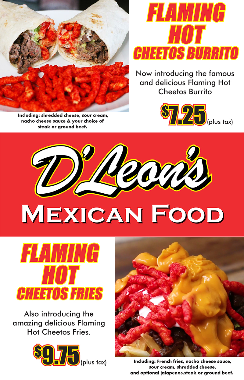 Flaming Hot Cheetos Burrito - now introducing the famous and delicious Flaming Hot Cheetos Burrito $7.25 Includes shredded cheese, sour cream, nacho cheese sauce & your choice of steak or ground beef  |  D'Leon's Mexican Food  |  Flaming Hot Cheetos Fries - Also introducing the amazing delicious Flaming Hot Cheetos Fries $9.75 - Including: French fries, nacho cheese sauce, sour cream, shredded cheese, and optional jalapenos, steak or ground beef