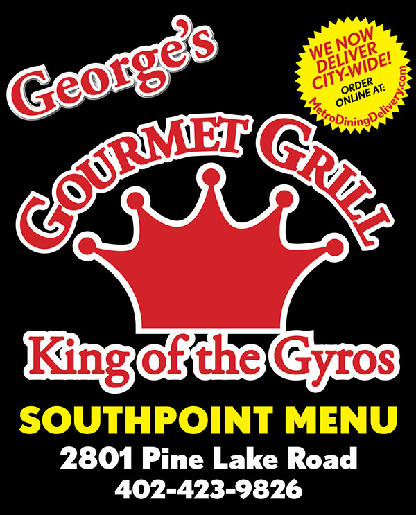 George's Gourmet Grill - King of the Gyros - Menu Lincoln Nebraska
www.LincolnGourmetGrill.com
Southpointe MENU
2801 Pine Lake Roade, Suite W
402-423-9826
Open 7 Days a week. 10am-9pm
Gyro Sandwich	 $6.41
	Spiced meat served on
	pita bread with lettuce
	onion, tomato & tzatziki.
	Add Fries 		$8.16

Hot & Spicy Gyro Sandwich          $6.41
	A spectacular kick to our already 
	wonderful gyro sandwich.
	Add Fries 		$8.16

“Z” Sandwich 	 $6.41
	Our savory gyro 
	sandwich with a feta
	cheese topping.
	Add Fries 		$8.16

Hot & Spicy “Z” Sandwich 	        $6.41
	A spectacular kick to our wonderful 
	“Z” sandwich.
	Add Fries 		$8.16

Chicken Gyro 	 $6.41
	Marinated chicken,
 	served on pita w/lettuce,
 	onions, tomatoes, 
	& tzatziki sauce.
	Add Fries 		$8.16

Hot & Spicy Chicken Gyro 		        $6.41
	A spectacular kick to our already wonderful
 	chicken gyro sandwich.
	Add Fries 		$8.16

Philly Steak Pita 
	w/fries      		 $7.99
	Philly steak & cheese
	served in a pita 
	with fries.

Chicken Shawarma
	Sandwich        	$6.41
	Chicken Shawarma
	on pita bread with lettuce
 	onion, tomato.
	Add Fries 		$8.16
Burgers & Sandwiches

Gyro Burger 	$8.99
	Burger topped with 
	gyro meat, cheese, 
	lettuce, tomato, onion, 
	mayo & pickels

Cheeseburger 
	& Fries 			$7.50
	Hamburger topped with
	cheese, lettuce, tomato,
	onion, mayo & pickles.

Breaded Chicken 
	& Fries 			$7.25
	Chicken topped with 
	lettuce, tomato, onion 
	& mayo w/ fries

Fish Sandwich 
	& Fries 			$7.25
	Breaded fish topped with
	lettuce, tomato, onion 
	& tarter sauce

Kebobs

Chicken Kebob with Rice & Salad      $9.99
	Marinated chicken 
	served with rice & salad.

Lamb Tikka Kebob 
w/Rice & Salad  $9.99
	Marinated lamb served
	with rice and salad.

Ground Beek Kebob 
w/Rice & Salad $9.99
	Seasoned ground beef
	served with rice & salad.

Chicken
Chicken Tikka Korma
	with Rice 		$6.99
	Pieces of white meat
	cooked in a creamy 
	tomato & onion sauce

Fried Chicken Wings 	
	with Fries 		$8.99
	10pc Fried Wings


Chicken Strips 
	with Fries 		$7.50
	4 Pieces of succulent
	breaded chicken 
	tenders & dipping sauce

Seafood
Fish Strips 
	with Fries 		$6.99
	4 piece fried fish strips 
	w/ tarter sauce

Shrimp Basket 	$6.75
	Golden Fried Shrimp
	served in a basket with
	fries & cocktail sauce

Salads
Greek Salad 	$7.99
	Lettuce, tomato, onion,
	feta cheese, gyro meat,
	and tzatziki sauce.

Chicken Salad  	$7.99
	Lettuce, tomato, onion,
	feta cheese, and grilled
	chicken.

Spanikopita 
	with Salad 		$6.99
	Spinach, feta cheese, 
	baked in a flaky dough 
	served with side salad

Falafel 
	with Salad 	     $5.99
	6 Veggie patties 
	served with salad.

Falafel 
	with Fries  		$6.99
	6 Veggie patties 
	served with Fries

Side Orders

Lentil Soup 		$3.48


Hummus Bowl 	$5.99


Corn Nuggets 	$4.75


Mozzarella Sticks
 						$4.75


Breaded Mushrooms
						$4.75

Onion Rings 		$5.99



Rice Bowl 		$3.50



Crinkle Cut Fries
			or
Greek Steak Fries
	Small 			$1.99
	Large 			$2.99
 
Drinks
Fountain Drink 	$1.69
Tea 				$0.99
Coffee 			$0.99
Desserts

Baklava 			$1.75


Shir Berenj 		$1.75

We Now Deliver City-Wide!
Fast Delivery - Order Online @
MetroDiningDelivery.com
Metro
Dining
Delivery.com
Restaurant Delivery Service
Order
Relax
Eat
Get Georges Gourmet Grill Southpointe delivery! Order online with Metro Dining Delivery and get great gyros and more from George's Gourmet Grill delivered to your home or office FAST.
