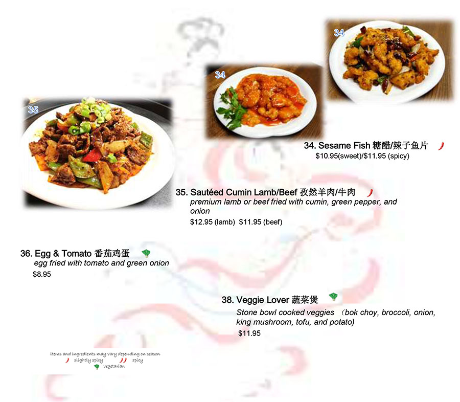35. Sautéed Cumin Lamb/Beef 孜然羊肉/牛肉
premium lamb or beef fried with cumin, green pepper, and
onion
$12.95 (lamb) $11.95 (beef)
34. Sesame Fish 糖醋/辣子鱼片
$10.95(sweet)/$11.95 (spicy)
36. Egg & Tomato 番茄鸡蛋
egg fried with tomato and green onion
$8.95
38. Veggie Lover 蔬菜煲
Stone bowl cooked veggies （bok choy, broccoli, onion,
king mushroom, tofu, and potato)
$11.95
items and ingredients may vary depending on season
slightly spicy spicy
vegetarian