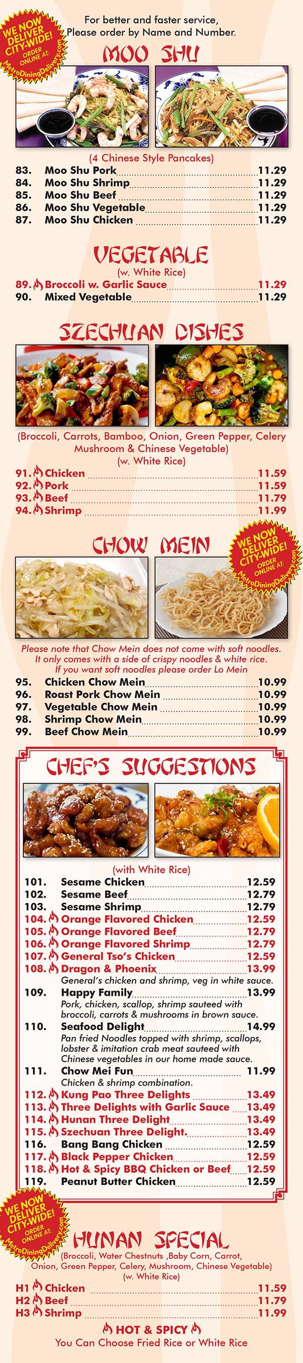 Ming's House Chinese Restaurant Menu Page 4
  MOO SHU
(4 Chinese Style Pancakes)
83. Moo Shu Pork 8.29
84. Moo Shu Shrimp 8.95
85. Moo Shu Beef 8.85
86. Mac ShuV egetable 7.89
87. Moo Shu Chicken 8.95
(w. White Rice)
89.\Broccoliw . Garlic Sauce........................... 7.95
90. MixedV egetable 7.95
[Tl-131
CHEF’S SUGGESTIONS
(w.WhlteRice)
101. SesameChicken....................................9-15
102. Sesame Beef 9.65
103. sesameShrimp......,,,......,,......,,.......,.....9.95
104.\ Orange Flavored Chicken......... 9.25
105.\ Orange Flavored Beef“ . .. 9.65
106.\ Orange Flavored Shrimp .. 9.95
107.\ General Tso’s Chicken........................ 9.15
108.\ Dragon & Phoenix 10.95
Genera/is chicken and shrimp, veg in white sauce.
109. Happy Family 10.95
Pork, chicken, scallop, shrimp sauteed with broccoli,
carrots 8. mushrooms in brown sauce.
110. Seafood Delight 11.95
Pan tned Noodles lapped wilh shrimp, scallops, Iobsler
ml... crab meat sauteed with Chinese vegetables ln
our home made sauce.
111. Chow Mei Fun 8.95
Chicken 8. shrimp COmblflGflGfl.
112.\ Kung Pao Three Delights.., 9.95
113. \ Three Delights with Garlic Sauce... 9.95
114.\ Hunan Three Delight.......,,...... 9.95
115. \ Szechuan Three Delight........ 9.95
116. Bang Bang Chicken.............................. 9.35
117. \ Black Pepper Chicken... . 9.95
118. \ Hot 8. Spicy BBQ Chicken .... 9.95
H 119. Peanut Butter Chicken.................9.35 1
SZECHUAN DISHES
(Broccoli, Carrots, Bamboo, Onion, Green Pepper,
Celery Mush room a. chinese Vegetable)
(w. White Rice)
91.\Chicken 8.39
92\Pork 8.39
93\Beef 8.99
94-\Shrimp.. 9.29
CHOW MEIN
(w. Crispy Noodle)(w. White Rice)
95. Chicken Chow Mein 7.25
96. Roast Pork Chow Meln 7.25
97. Vegetable Chow Meln 6.85
98. Shrimp Chow Mam 7.35
99. Beef Chow Mein 7.35
HUNAN SPECIAL
(Broccoli, Water Chestnuts ,Baby Corn, Carrot, Onion,
Green Pepper, Celery, Mushroom, chinese Vegetable)
(w. White Rice)
H1.\Chicken. 8.39
HZBBeefflm. 8.99
H3.\Shrimp............. 9.29