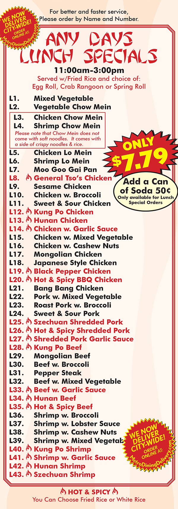 Ming's House Chinese Restaurant Menu Page 6
Any Days Lunch Special
11:00am-3:0opm
Served w/Fricd Rice and choice of:
Egg Roll, Crab Rangoon or Spring Roll
L'I . Mixed Vegetable
L2. Vegetable Chow Mein
L3. Chicken Chow Mein
L4. Shrimp Chow Me in ON“
L5. Chicken Lo Mein $5 79
L6. Shrimp Lo Mein
L7. Moo Goo Gai Pan
L8. \ General Tso’s Chicken
L9. Sesame Chicken Soda lncuded
L1 0. Chicken w. Broccoli Din. in 8. Carry out
L1 1 . Sweet & Sour Chicken Only!
L12. \ Kung Po Chicken
Ll3. \ Hunan Chicken
L1 4. \ Chicken w. Garlic Sauce
L1 5. Chicken w. Mixed Vegetable
L1 6. Chicken w. Cashew Nuts
L1 7. Mongolian Chicken
L18. Japanese Style Chicken
L1 9. \ Black Pepper Chicken
L20. \ Hot & Spicy BBQ Chicken
L2'l . Bang Bang Chicken
L22. Pork w. Mixed Vegetable
L23. Roast Pork w. Broccoli
L24. Sweet & Sour Pork
L25. \ Szechuan Shredded Pork
L26. \ Hot & Spicy Shredded Pork
L27. \ Shredded Pork Garlic Sauce
L28. \ Kung Po Beef
L29. Mongolian Beef
L30. Beef w. Broccoli
L3l . Pepper Steak
L32. Beef w. Mixed Vegetable
L33. \ Beef w. Garlic Sauce
L34. \ Hunan Beef
L35. \ Hot & Spicy Beef
L36. Shrimp w. Broccoli
L37. Shrimp w. Lobster Sauce
L38. Shrimp w. Cashew Nuts
L39. Shrimp w. Mixed Vegetable
L40. \ Kung Po Shrimp
L4l . \ Shrimp w. Garlic Sauce
L42. \ Hunan Shrimp
L43. \ Szechuan Shrimp
We Now Deliver City-Wide!
grcller
e ax
Eat DMETRO
DELIVERY“...
Restaurant Delivery Servuce
NOW ORDER ONLINE'