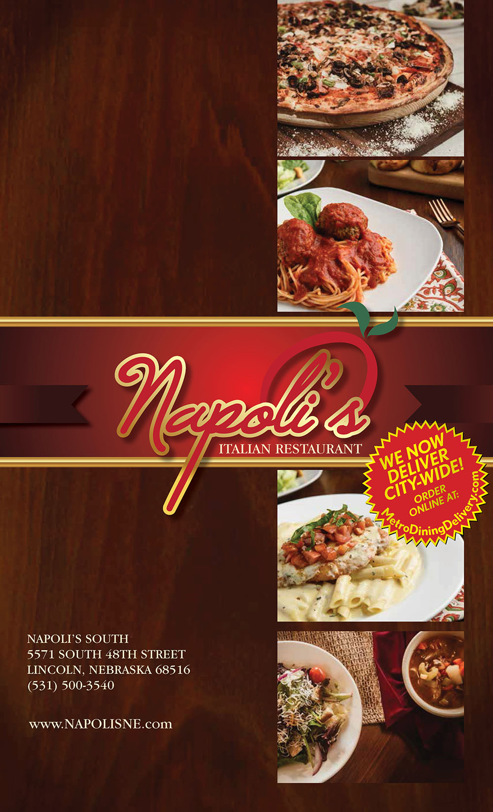 
Napoli's
ITALIAN RESTAURANT
5571 S 48TH STREET
LINCOLN, NEBRASKA 68516
(531) 500-3540
www.NAPOLISNE.com

5571 S 48TH STREET
LINCOLN, NEBRASKA 68516
(531) 500-3540
3421 CONESTOGA DRIVE
GRAND ISLAND, NE 68803
(308) 675-1771
www.NAPOLISNE.com
ITALIAN RESTAURANT
BAKED PASTAS
Substitute Alfredo or Alla Panna Sauce in place of the Marinara Sauce for 1.99, or add meat sauce for 2.99
All entrées served with soup or salad and fresh rolls with dipping oil.
HOUSE PASTAS
SALADS & SOUP
Substitute Alfredo or Alla Panna sauce for only 1.99.
Spaghetti “The Works”
This one has it all! Spaghetti pasta loaded with meatballs,
meat sauce, mushrooms and sausage 14.99
Spaghetti Your Way
Your choice of butter, marinara sauce, or olive oil, garlic
and basil 10.99, or add meatballs or sausage for 1.99,
add mushrooms for .99, substitute meat sauce for .99
Tortellini Alla Panna
Cooked cheese tortellini sautéed in alla panna
sauce 12.99 Add chicken 3.99 Add shrimp 6.99
Sausage Pizolla
Italian sausage sautéed with fresh mushrooms, onion,
green peppers and marinara sauce over spaghetti 13.99
Tortellini Sicilian
Cooked cheese tortellini sautéed with ham and
black olives in a rich alla panna sauce 12.99
Add chicken 3.99 Add shrimp 6.99
Spaghetti Carbonara
Fresh tomatoes, mushrooms and ham sautéed in a rich
cream sauce and served over spaghetti 12.99
House Fettuccine Alfredo
Fresh, white wine and heavy cream sauce over
fettuccine 11.99, with grilled chicken 14.99,
with shrimp 16.99, add broccoli for only 2.99
Pasta Primavera
Our take on this favorite with fresh mixed
vegetables sautéed in alla panna sauce and served over
fettuccine 12.99 with grilled chicken 14.99
Napoli’s Salad
Fresh greens topped with black olives, mushrooms
and mozzarella and tomatoes 8.99
with chicken 11.99, with shrimp 14.99
Caesar Salad
Hearty Romaine lettuce tossed with Caesar dressing and
croutons 8.99 with chicken 11.99, with shrimp 14.99
Greek Salad
Fresh greens mixed with black olives, feta cheese,
tomatoes, and red peppers 8.99
with chicken 11.99, with shrimp 14.99
Antipasto Salad
Fresh greens mixed with ham, black olives and
mozzarella cheese 9.99
SAUCES & SIDES
A dozen rolls 7.99 • Half-dozen rolls 4.99
Alfredo Sauce 3.99 • Alla Panna Sauce 3.99 • Olive oil, garlic and fresh basil 2.99
Marinara Sauce 2.29 • Meat Sauce 3.99 • Side of Meatballs or Sausage 4.99
Side of Grilled Chicken 3.99 • Side of Breaded Chicken 4.29 • Side of Grilled Shrimp 9.99
Side House Salad 4.99 • Side Greek Salad 4.99 • Side Dressing 1.29
Manicotti
Pasta stuffed and rolled with ricotta cheese, topped with marinara sauce and mozzarella cheese 11.49
Spinach Ravioli
Jumbo raviolis stuffed with spinach and ricotta cheese, topped with marinara sauce
and mozzarella cheese 12.49
Tour of Italy
Lasagna, manicotti and breaded chicken baked in alla panna sauce and topped with mozzrella 14.99
Pasta Combo
Lasagna, manicotti, ravioli, cheese tortellini and Italian sausage topped
with marinara and mozzarella 12.99
Eggplant Parmigiana
Breaded eggplant topped with marinara and mozzarella cheese 11.49 Add a side of spaghetti 2.99
Napoli’s Lasagna
Pasta layered with beef and mozzarella, topped with marinara and mozzarella 12.49
Pasta Sampler
A sampling of Ravioli, Lasagna, and Manicotti baked together and topped
with marinara sauce and melted mozzarella cheese 11.99
*Consuming raw or undercooked meats, poultry, seafood, shellfish or eggs may increase your risk of
foodborne illness, especially if you have certain medical conditions.
NAPOLI’S SPECIALTIES
All entrées served with soup or salad and fresh rolls with dipping oil.
All entrées served with soup or salad and fresh rolls with dipping oil.
All entrées served with soup or salad and fresh rolls with dipping oil.
Damabianka
Sautéed mushrooms in a rich brandy cream sauce served
over spaghetti with chicken 14.99 with veal 16.99
Chicken Pomodoro
Tender chicken breast sautéed with fresh tomatoes, basil
and garlic in a light sherry wine based marinara sauce,
and served over fettuccine pasta 15.99
Carsoni
Sautéed with fresh mushrooms and broccoli
in a rich pesto cream sauce over spaghetti
with chicken 14.99, with veal 16.99
Veal or Chicken Parmigiana
Lightly breaded and topped with marinara and
mozzarella cheese. Served over spaghetti
with chicken 14.99, with veal 16.99
Steak Marsala
A 12-ounce ribeye cooked to your liking and sautéed
with mushrooms, in a Marsala wine sauce,
served with a baked potato 22.99
Fettuccine Tutto del Mare
Mussels, shrimp, scallops, calamari and baby clams
sautéed in white wine garlic lemon butter sauce,
served over fettuccine pasta 22.99
Shrimp Scampi
Half dozen jumbo shrimp sautéed sautéed
in white wine garlic lemon butter sauce.
Served over linguine pasta 17.99
Fettuccine with White Or Red Clam Sauce
Baby clams sautéed in a white wine sauce or with
marinara sauce, served over fettuccine pasta 14.99
Steak Pizzola
A 12-ounce ribeye with sautéed fresh mushrooms,
onions, green peppers and marinara sauce.
Served with a side of spaghetti 21.99
Ribeye Steak
A 12-ounce ribeye served with a side of fresh broccoli,
potatoes and mushroom sauce 21.99
Steak Napoli’s
A 12-ounce ribeye with sautéed fresh basil,
shrimp and tomatoes in a basil cream sauce.
Served with a side of spaghetti 24.99
Salmon Creamore
Sautéed with fresh mushrooms, roasted red peppers
in a cream sauce, served over spaghetti 18.99
Salmon Palermo
Sautéed with fresh broccoli, tomatoes and spinach
in a garlic lemon butter sauce, over spaghetti 18.99
Seafood Alfredo
Sautéed shrimp, clams, mussels and scallops in
an alfredo sauce, served over fettuccine 19.99
Shrimp Scaloppini
Shrimp, scallops, mussels and clams sautéed in
olive oil, garlic and basil over fettuccine, topped
with sherry wine marinara 19.99
Lobster Ravioli
A hearty portion of ravioli filled with lobster
and simmered in alla panna sauce 18.99
Ravioli alla Pesto with Shrimp
Jumbo ravioli sauteéd with shrimp, spinach and
pesto sauce 18.99
CHICKEN & VEAL
STEAKS & SEAFOOD
Dorian’s Special
Chicken breast sautéed with broccoli, spinach and tomatoes in a garlic white wine
or Alfredo sauce, served over tortellini pasta 15.99
Napoli’s Special
Chicken and sausage sautéed with roasted bell peppers, ham and black olives in a
rich, white wine cream sauce with a touch of marinara. Served over spaghetti 16.99
Tony’s Special
Chicken breast sautéed in a spicy dish of red peppers, mushrooms, onions and garlic
in a sherry wine Alfredo sauce with a touch of marinara. Served over spaghetti 15.99
Besi’s Special
Sautéed shrimp, chicken, broccoli, mushrooms, tomatoes topped with mozzarella cheese over
penne pasta in white wine lemon butter sauce and fresh garlic and basil 19.99
Chicken Cacciatore
Chicken breast sautéed with mushrooms, onions and peppers.
Served with marinara sauce over spaghetti 15.99
PIZZA
Pizza Your Way!
Start with a premium cheese pizza with your prefered
sauce, then add your favorite topping until you have
the pizza of your dreams. 12” 9.99 16” 12.99
Sauce It Up! Pizza Sauce, Garlic and Extra Virgin
Olive Oil, Bianca or Sweet Baby Ray’s BBQ
Add Your Favorite Premium Topping:
Pepperoni, Sausage, Ground Beef, Canadian Bacon,
Sliced Sausage, Meatballs, Grilled Chicken or
Sliced Steak, 1.79/2.29 each
Add Your Veggies: Mushrooms, Onions,
Jalapeños, Green Peppers, Black Olives, Pineapple,
Green Olives, Tomatoes, Garlic, Artichoke Hearts and
Extra Cheese 1.29/1.79 each
Super Ultra Supreme
This one has 9 toppings! Pepperoni, sausage, hamburger,
Canadian bacon, mushrooms, onions, green peppers,
black olive and mozzarella cheese 12” 12.99 16” 17.99
Meat Lover’s
Pepperoni, sausage, hamburger, Canadian bacon
and mozzarella cheese 12” 11.99 16” 16.99
Veggie Lover’s
Fresh mushrooms, onions, green peppers,
and black olives 12” 11.99 16” 16.99
Hawaiian
Mozzarella cheese with pineapple and ham
12” 11.99 16” 16.99
Classic Italian
Meatballs, pepperoni, sausage and mozzarella cheese
12” 11.99 16” 16.99
Buffalo Chicken
Breaded chicken, mozzarella cheese with buffalo sauce
and ranch 12” 12.99, 16” 17.99
SPECIALTY PIZZAS
APPETIZERS
Napoli’s Bianca
There is a reason this one has our name on it! Olive
oil and garlic kissed with ricotta and mozzarella
cheeses and dusted with our special Italian seasoning
12” 11.99 16” 16.99
Napoli’s Chicken Bianca
Tender, seasoned chicken breast with olive oil, garlic
and ricotta and mozzarella cheeses
12” 11.99 16” 16.99
Chicken Ranch
Grilled chicken, sausage, pepperoni with ranch sauce
12” 12.99, 16” 17.99
Chicken Bruschetta
Grilled chicken, bruschetta, garlic and basil
on White Pizza 12” 12.99, 16” 17.99
Chicken Parmigiana
Breaded chicken, ricotta and mozzarella cheese with a
touch of marinara 12” 12.99, 16” 17.99
BEVERAGES
DESSERTS CHILDREN’S
Garlic Basil Cheese Rolls
Napoli’s favorite, homemade pizza dough filled with
mozzarella cheese, drizzled with seasoned garlic butter
and baked to perfection. Served with a side of Alfredo or
Marinara for dipping 9.99
Stuffed Mushrooms
Fresh button mushroom caps stuffed with crabmeat and
sautéed in our house-made alla panna sauce 10.49
Very Popular! Fried Calamari
Fresh, never frozen calamari is battered, flash-fried
to a golden brown and served with house-made
marinara sauce 11.49
Shrimp Napoli 10.99
Sliced Italian Sausage
Sautéed in olive oil with garlic, fresh basil, marinara
and a splash of sherry wine 8.99
Fried Mozzarella Cheese
Aged mozzarella sticks served with marinara sauce for
dipping, 6 for 7.99
Fried Beef Ravioli
Beef stuffed pasta, flash-fried and served with
marinara 8.99
Bruschetta
Rough-cut tomatoes with onions, fresh basil and
extra-virgin olive oil, a touch of balsamic vinegar and
served with toasted garlic bread 7.99
Fountain Drinks 2.99
Coke, Diet Coke, Dr. Pepper, Sprite, Fanta, Lemonade,
Iced Tea, Raspberry Iced Tea
Coffee 2.99 Hot Teas 2.99
Lasagna 6.49
Manicotti 5.49
Cheese Ravioli 5.49
Fettuccini Alfredo 6.49
Tortellini Alla Panna6.49
Chicken Fingers 5.49
Spaghetti with Sauce 4.99
Meatballs and meat sauce 1.00 extra each
Caramel Cheesecake 5.99
Tiramisu 6.99
Cannoli Cream 5.99
Limoncello Mascarpone Cake 5.99
Italian Cream Cake 6.99
LINCOLN 8/19



