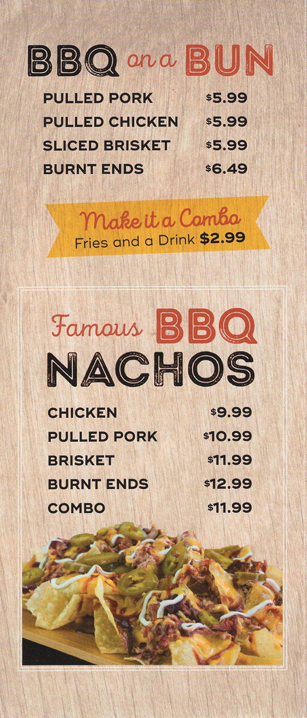 BBQ on a Bun
  Pulled Pork $5.99
  Pulled Chicken $5.99
  Sliced Brisket $5.99
  Burnt Ends $6.49
  Make it a Combo
  Fries & Drink $2.99
  
  Famous BBQ Nachos
  Chicken $9.99
  Pulled Pork $10.99
  Brisket $11.99
  Burnt Ends $12.99
  Combo $11.99
  