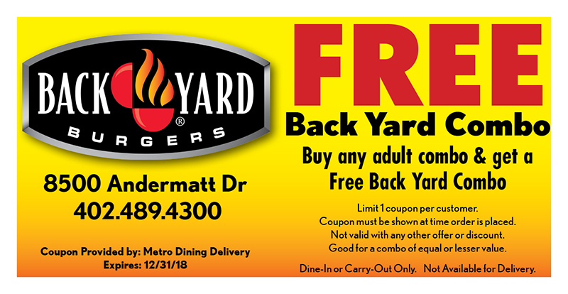 Back Yard Burgers Coupon
FREE
Back Yard Combo
Buy any adult combo & get a
Free Back Yard Combo
Limit 1 coupon per customer.
Coupon must be shown at time order is placed.
Not valid with any other offer or discount.
Good for a combo of equal or lesser value.
Dine-In or Carry-Out Only. Not Available for Delivery.
Coupon Provided by: Metro Dining Delivery
Expires: 12/31/18
8500 Andermatt Dr
402.489.4300