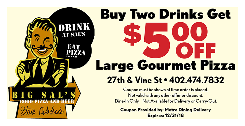 Big Sal's Pizza & Subs Coupon
Buy Two Drinks Get
$500
Large Gourmet Pizza
Coupon must be shown at time order is placed.
Not valid with any other offer or discount.
Dine-In Only. Not Available for Delivery or Carry-Out.
Coupon Provided by: Metro Dining Delivery
Expires: 12/31/18
OFF
27th & Vine St • 402.474.7832
