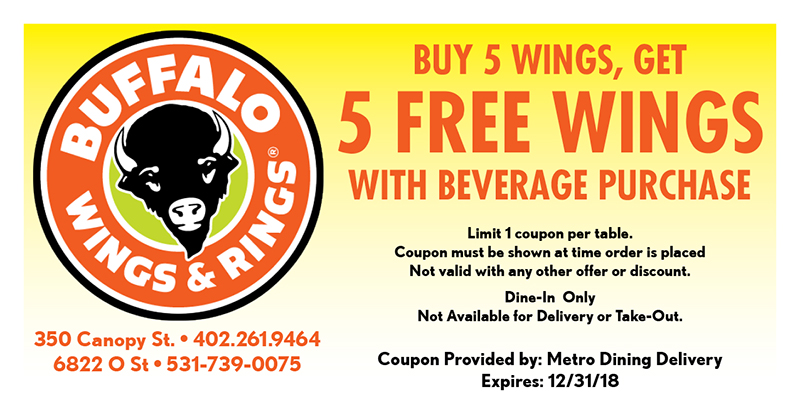 Buffalo Wings & Rings Coupon
BUY 5 WINGS, GET
5 FREE WINGS
WITH BEVERAGE PURCHASE
Limit 1 coupon per table.
Coupon must be shown at time order is placed
Not valid with any other offer or discount.
Dine-In Only
Not Available for Delivery or Take-Out.
350 Canopy St. • 402.261.9464
6822 O St • 531-739-0075
Coupon Provided by: Metro Dining Delivery
Expires: 12/31/18