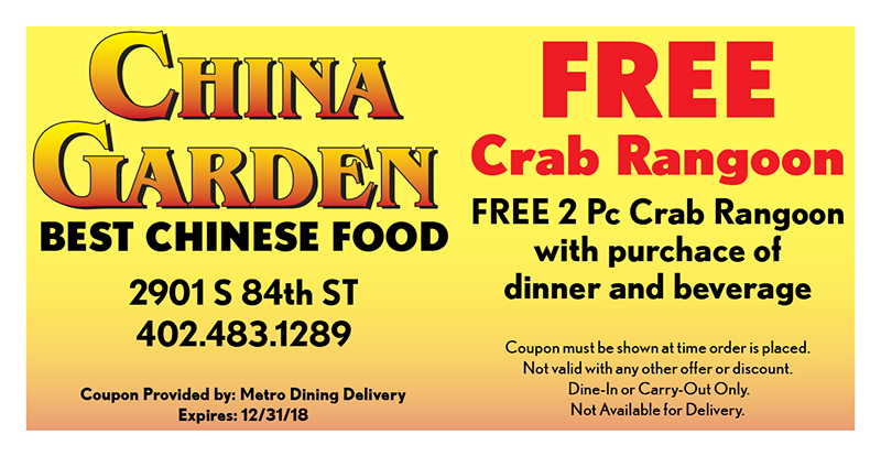 China Garden Coupon
FREE
Crab Rangoon
FREE 2 Pc Crab Rangoon
with purchace of
dinner and beverage
Coupon must be shown at time order is placed.
Not valid with any other offer or discount.
Dine-In or Carry-Out Only.
Not Available for Delivery.
Coupon Provided by: Metro Dining Delivery
Expires: 12/31/18
2901 S 84th ST
402.483.1289
BEST CHINESE FOOD