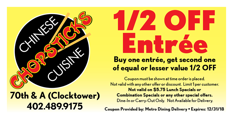 Chopsticks Chinese Cuisine Coupon
1/2 OFF
Entrée
Buy one entrée, get second one
of equal or lesser value 1/2 OFF
Coupon must be shown at time order is placed.
Not valid with any other offer or discount. Limit 1 per customer.
Not valid on $5.75 Lunch Specials or
Combination Specials or any other special offers.
Dine-In or Carry-Out Only. Not Available for Delivery.
Coupon Provided by: Metro Dining Delivery • Expires: 12/31/18
70th & A (Clocktower)
402.489.9175
CHINESE
CUISINE
CHOPSTICKSCHOPSTICKSCHOPSTICKSCHOPSTICKS