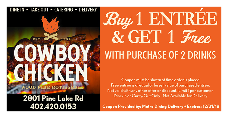 Cowboy Chicken Coupon
DINE IN • TAKE OUT • CATERING • DELIVERY
2801 Pine Lake Rd
402.420.0153
Buy 1 ENTRÉE
& GET 1 Free
Coupon must be shown at time order is placed
Free entrée is of equal or lesser value of purchased entrée.
Not valid with any other offer or discount. Limit 1 per customer.
Dine-In or Carry-Out Only. Not Available for Delivery.
WITH PURCHASE OF 2 DRINKS
Coupon Provided by: Metro Dining Delivery • Expires: 12/31/18