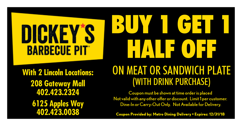 Dickey's Barbecue Pit Coupon
BUY 1 GET 1 HALF OFF
ON MEAT OR SANDWICH PLATE
(WITH DRINK PURCHASE)
Coupon must be shown at time order is placed
Not valid with any other offer or discount. Limit 1 per customer.
Dine-In or Carry-Out Only. Not Available for Delivery.
Coupon Provided by: Metro Dining Delivery • Expires: 12/31/18
With 2 Lincoln Locations:
208 Gateway Mall
402.423.2324
6125 Apples Way
402.423.0038