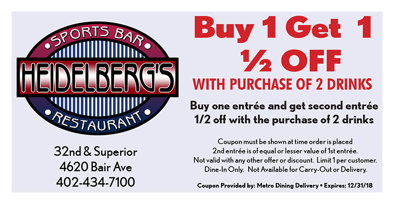 Heidelberg's Sports Bar & Restaurant Coupon
Buy 1 Get 1
½ OFF
WITH PURCHASE OF 2 DRINKS
Buy one entrée and get second entrée 1/2 off with the purchase of 2 drinks
Coupon must be shown at time order is placed
2nd entrée is of equal or lesser value of 1st entrée.
Not valid with any other offer or discount. Limit 1 per customer.
Dine-In Only. Not Available for Carry-Out or Delivery.
Coupon Provided by: Metro Dining Delivery • Expires: 12/31/18
32nd & Superior
4620 Bair Ave
402-434-7100