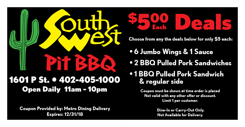 Southwest Pit BBQ Coupon
Coupon must be shown at time order is placed
Not valid with any other offer or discount.
Limit 1 per customer.
Dine-In or Carry-Out Only.
Not Available for Delivery.
Coupon Provided by: Metro Dining Delivery
Expires: 12/31/18
$500 Deals
Choose from any the deals below for only $5 each:
Each
• 6 Jumbo Wings & 1 Sauce
• 2 BBQ Pulled Pork Sandwiches
• 1 BBQ Pulled Pork Sandwich
& regular side