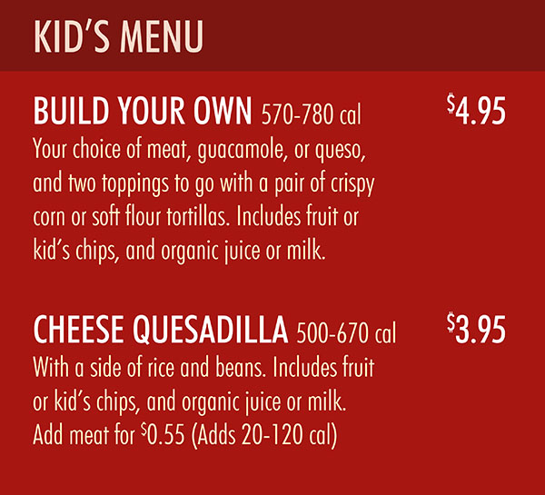 Chipotle South Lincoln NE Menu Pg 4
KID’S MENU
BUILD YOUR OWN 570-780 cal $4.95
Your choice of meat, guacamole, or queso,
and two toppings to go with a pair of crispy
corn or soft flour tortillas. Includes fruit or
kid’s chips, and organic juice or milk.
CHEESE QUESADILLA 500-670 cal $3.95
With a side of rice and beans. Includes fruit
or kid’s chips, and organic juice or milk.
Add meat for $0.55 (Adds 20-120 cal)