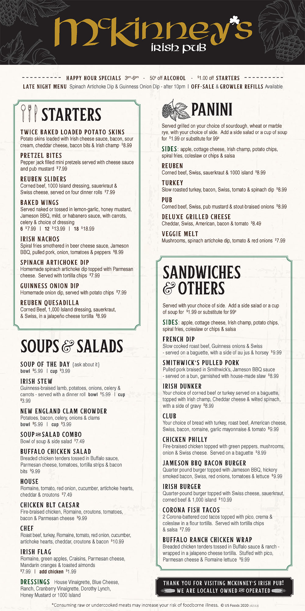 McKinney's Irish Pub Menu
151 N 8th St, Ste 140 • Lincoln, Nebraska 68508
(402) 477-0021
Open Daily 11AM - 10PM
Seasonal Chef Menu
Open Faced Turkey
Your choice of bread topped with oven roasted turkey,
Irish champ and Guinness onion gravy. $8.99
Tuna Mac and Cheese
Homemade tuna salad mixed with cheddar cheese and topped
with a butter panko crust. Served with a dinner roll $8.99
Irish Coddle
Baby red potatoes mixed with caramelized onions, Irish sausage,
and bacon. Baked to perfection and topped with green onions,
cheddar cheese, and served with a dinner roll. $9.99
Hot Beef Sandwich
Slow cooked roast beef on toasted sourdough and topped
with Irish champ and Guinness onion gravy $8.99
Fiesta Fish Salad
Corona beer-battered cod, romaine lettuce,
Parmesan cheese, pico, tortilla strips, and served with your
choice of dressing. $8.99
Tuna Melt
Homemade tuna salad topped with tomatoes
and cheddar cheese. Served on your choice of sourdough,
wheat, or marble rye bread and a side of your choice. $8.99
Starters
Twice Baked Loaded Potato Skins
Potato skins loaded with Irish cheese sauce, bacon, sour cream,
cheddar cheese, bacon bits, and Irish champ. $8.99
Pretzel Bites
Pepperjack filled mini pretzel served with cheese sauce and pub
mustard $7.49
Reuben Sliders
Corned beef, 1000 Island dressing, sauerkraut, and Swiss cheese
served on a dinner roll. $7.99
Irish Nachos
Spiral fries smothered in Jameson cheese sauce, BBQ sauce, pulled
pork, onion, tomatoes, and peppers $8.99
Guinness Onion Dip
Served with potato chips $6.49
Spinach Artichoke Dip
Homemade spinach artichoke dip served with tortilla chips $6.99
Baked Wings
Baked Wings- served naked or tossed in lemon-garlic, Jameson
BBQ, mild, or habanero sauce w/carrots, celery, and dressing
6 for $6.99 • 12 for $12.99 • 18 for $17.99
Soups
Irish Stew
Cup $3.49 • Bowl $5.99
Clam Chowder
Cup $3.49 • Bowl $5.99
Soup of the day
Cup $3.49 • Bowl $5.99
Soup and Salad combo
Your choice of soup and a side salad $6.99
Salads
Dressings: House Vinaigrette, Blue Cheese, Ranch, Cranberry Vinaigrette,
Dorothy Lynch, or 1000 island
Chicken BLT Caesar
Romaine, fire braised chicken, tomatoes, bacon,
and Parmesan $8.99
Chef
Spinach, romaine, tomato, red onion, cucumber,
artichoke hearts, cheddar, croutons, bacon, roast beef,
turkey, and a hardboiled egg $9.99
House
Spinach, romaine, tomato, red onion, cucumber,
artichoke hearts, cheddar, croutons, and dressing $6.99
Buffalo Chicken Salad
Breaded chicken tenders tossed in buffalo sauce above a
fresh bed of romaine and topped with Parmesan cheese,
tomatoes, bacon bits, and your choice of salad dressing. $8.99
Paninis
Served grilled on your choice of Sourdough, Wheat, or Marble Rye
Sides include: apple, cottage cheese, Irish champ, potato chips, spiral fries
Add a side salad or a cup of soup for $1.99 or substitute for $.99
Reuben
Corned beef, Swiss, sauerkraut, and 1000 island $8.99
Turkey
Pressed w/bacon, Swiss, tomato, and spinach dip $8.99
Pub
Corned beef, Swiss, pub mustard, and stout braised onions. $8.99
Deluxe Grilled Cheese
Cheddar, American, Swiss, bacon, and tomato. $7.99
Veggie Melt
Mushrooms, spinach artichoke dip, tomato, and red onions. $7.99
Sandwiches & More
Sides include: apple, cottage cheese, Irish champ, potato chips, spiral fries
French Dip
Guinness onions, Swiss; served on a baguette,
with a side of au jus and horsey $9.99
Murphy’s Pulled Pork
Braised in Murphy’s Red, Jameson BBQ sauce;
served on a bun, garnished with house-made slaw $8.99
Irish Dunker
Your choice of corned beef or turkey served on a baguette.
Topped with Irish champ, cheddar cheese, and wilted spinach;
with a side of gravy $8.99
Club
Your choice of bread with turkey, roast beef,
American cheese, Swiss, bacon, romaine,
garlic mayonnaise and tomato $9.49
Jameson BBQ Bacon Burger
Quarter pound burger topped with Jameson BBQ,
hickory smoked bacon, Swiss cheese, red onions,
tomatoes and lettuce. $9.99
Guinness Fish Tacos
Guinness Fish Tacos- 2 Corona battered cod tacos
topped with pico, crema, and coleslaw in a flour
tortilla. Served with tortilla chips and salsa. $7.99
Irish Burger
Quarter pound burger topped with Swiss cheese,
sauerkraut, corned beef, and thousand island $10.99
Chicken Philly
Fire braised chicken topped with green peppers, mushrooms,
onion and swiss cheese served on baguette.
Your choice of side $8.99
Buffalo Ranch Chicken Wrap
Breaded chicken tenders tossed in buffalo sauce and ranch
wrapped in a cheese jalapeno flour tortilla.
Stuffed with pico, parmesan cheese, and romaine lettuce.
Served with tortilla chips and salsa $8.99
entrees
Served with a dinner roll. add a side salad or a cup of soup for $1.99
Pub Mac and Cheese
Fire braised ham, Irish cheese sauce, green peppers
and red onions, topped with a butter panko crust $8.99
Corned Beef and Cabbage
Steamed cabbage, potatoes, and carrots $12.99
Shepherd’s Pie
Fresh lamb and vegetables in a rich sauce,
baked with an Irish Champ top $10.99
Bangers and Mash
House-made pork sausage on Irish Champ w/onion
gravy and wilted spinach $10.99
Fish and Chips
Fish and Chips- Corona beer-battered cod, spiral fries,
house tartar sauce, lime and lemon $10.99
Irish Bowl
Cheddar cheese, Irish Champ potatoes, corn, gravy,
corned beef, and chives $9.99
Chicken Tender Basket
4 Breaded chicken tenders served with spiral fries $9.99
Kids Menu
Chicken Tender Basket
Chicken Tenders served with your choice of
dipping sauce and choice of side $6.49
Fish and Chips
4oz Battered cod server with tarter sauce
and spirals fries $6.49
Mac and Cheese
Baked Macaroni, ham and cheese
served with a choice of side $6.49
Grilled Cheese Sandwich
American, Swiss and Cheddar Cheese served on your
choice of bread (Sourdough, Wheat, or Marble Rye)
and your choice of side $5.99
Kids Cheese Burger
Quarter pound burger topped with American cheese,
lettuce, onions, and Tomatoes and choice of side $6.49
Desserts
Guinness Float
Guinness crowned with a scoop of cinnamon ice cream $7.49
Bailey’s Cheesecake
Your choice of vanilla or chocolate,
topped with Bailey’s whip cream $5.99
Bread Pudding
Homemade bread pudding
topped with Cinnamon Ice Cream $5.99