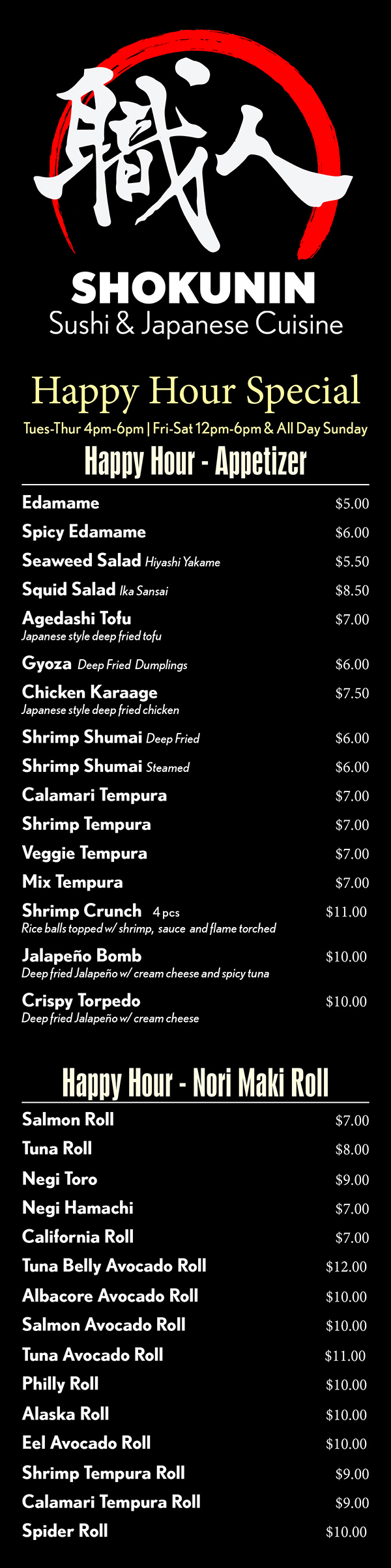 Happy Hour Special Rolls
Happy hour runs Monday - Saturday:  11am - 6pm 
& All day Sunday
Nori Maki Rolls
Salmon Roll 					  $5
Tuna Roll 					  $5
Negi Toro 					  $7
Negi Hamachi				  $5
California Roll				  $5
Tuna Belly Avocado Roll		  $7
Albacore Avocado Roll 		  $6
Salmon Avocado Roll		  $6
Tuna Avocado Roll 			  $6
Philly Roll 					  $6
Alaska Roll 					  $6
Eel Avocado Roll 			  $6
Shrimp Tempura Roll		  $7
Calamari Tempura Roll		  $7
Spider Roll 					  $7
Spicy Rolls
Spicy Tuna Roll				  $6
Spicy California Roll			  $6
Spicy Albacore Roll			  $6
Spicy Salmon Roll			  $6
Spicy Toro Roll				  $8
Spicy Crab Roll				  $6
Spicy Shrimp Tempura Roll	  $7
Spicy Calamari Tempura Roll	  $7
Spicy Cooked Salmon Roll	  $6
Red Light			  		$9.5
       spicy tuna roll w/ spicy yellowtail and crunch on top
Kill Bill Roll			  		$9.5
       shrimp tempura roll w/ spicy crab, serrano pepper on top
Go! Red				  		$9.5
       shrimp temoura roll w/ spicy tuna on top
Kiss of Fire			  		$9.5
       spicy crab roll w/ spicy tuna & serrano pepper on top
Shokunin Spicy Toro Tartar	$12
       spicy tuna toll w/ toro
Deep Fried Rolls
Golden Cali					  $8
Vegas    salmon, avocado and cream cheese	  $8
Spicy Crab Tempura	  		  $8
Veggie Tempura				  $7
Special Nori Maki Rolls
Caterpillar Roll				$9.5
       eel, cucumber w/ avocado on top
Rainbow Roll				$9.5
       four different fish w/ avocado on cali roll
Dragon Roll					$9.5
       eel & avovado on cali roll
Tuna Lover					$9.5
       tuna, crab, cucumber, avocado w/ tuna on top
Salmon Lover				$9.5
       salmon, crab, cucumber, avocado w/ salmon on top
Shrimp Lover				$9.5
       deep fried shrimp, crab, cucum, avocado w/ shrimp on top
Pink Lady					$9.5
       crab, avocado, cucumber w/ seared salmon on top
M.T. Fuji 					$11
       deep fried shrimp, cucumber, crab w/ mashed avocado
Baby Scallop Tempura		$9.5
       cali roll w/ deep fried bay scallop on top
Big Mouth					$11
       deep fried shrimp, tuna, salmon, white fish, avo, cucum & crab
Tiger						$9.5
       shrimp and avocado on top of cali roll
Shrimp & Albacore			$9.5
       shrimp tempura roll w/ albacore on top
Husker Fever				$9.5
       deep fried shrimp, spicy crab w/ cooked spicy salmon on top
Ocean 3 Roll				$9.5
       deep fried shrimp, spicy crab, cucum w/ crab & deep fried bass
Oh Yes!						$9.5
       spicy crab, cucumber w/ avocado, shrimp & albacore on top
Koi							$9.5
       deep fried shrimp, spicy crab, cucumber, w/crab & deep fried bass 
White Fish Tempura			   $7
       deep fried white fish, crab, avocado
Spicy White Fish Tempura	   $8
       deep fried white fish, spicy crab, avocado
Spicy Rolls
Cucumber Roll				  $4
Avocado Roll				  $4
Oshinko Roll pickeled radish		  $4
Shitake Mushroom Roll		  $4
AAC Roll asparagus, avocado & cucumber 	    $5
Sweet Potato Roll			  $5
Sweet Tofu Skin Roll			  $4
Veggie Delight				  $8
      oshinko, inari, cucum, asparagus w/ avocado top
Hand Rolls (Temaki)
$4
Spicy Tuna		Spicy Salmon
Spicy Yellowtail	Spicy Crab
California		Veggie
Negi Hama		Shrimp Tempura
Smoke Salmon	Eel & Avocado
Salmon & Avocado
Tuna & Avocado
$5
Spicy Scallop	Spicy Toro
Negi Toro

Food may contain MSG, eggs, soy, dairy, wheat and/or nuts.
Consuming raw or under-cooked meats, poultry, seafood, shellfish, or eggs may increase risk of food-borne illness.

Please alert us if you  have any special allergy concerns when ordering.
While we will try to accommodate special requests, neither Metro Dining Delivery or Shokunin are responsible for an individual’s allergic reaction to food or ingredients.