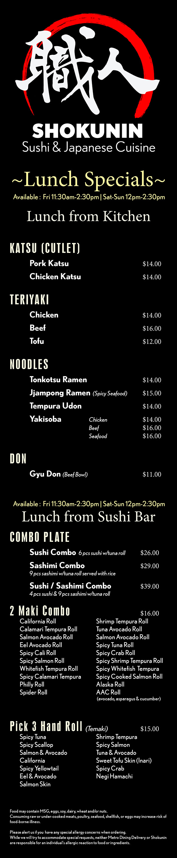 

~Lunch Special Menu~
Lunch from Kitchen
TERIYAKI
Chicken 					$11 
Shrimp /Scallop				$15
Salmon						$13
Tofu							$11


DONBURI Japanese Rice Bowls
Oyako Don					$11
Pork Katsu Don				$11
Chicken Katdu Don			$11
Beef Don					$12
Spicy Pork Don				$11
Spicy Sashimi Don			$16
Tofu Don					$10


KATSU
Pork						$12
Chicken						$12


NOODLES
Donkotsu Ramen			$11
Spicy Seafood Ramen		$13
Tempura Udon				$11
Yakisoba	Chicken			$11
			Beef		  		$13
			Seafood	  		$15


CHEF’S SELECTION DISH
Galbi   Grilled beef short ribs		$18
Soy Garlic Chicken 		  	$12
Soy Garlic Shrimp			$14
Spicy Soy Garlic Chicken	$12
Spicy Soy Garlic Shrimp		$14

Lunch from Sushi Bar
Served with soup or salad.
Sushi Combo  6 pcs sushi w/tuna roll	$16
Sashimi Combo  
   9 pcs sashimi w/tuna roll served with rice	$18
Sushi / Sashimi Combo  
  4 pcs sushi & 9 pcs sashimi w/tuna roll	$24
2 Maki Combo			$12
	Tuna Roll	Shrimp Tempura Roll
	Salmon Roll	Salmon Avocado Roll	
	California Roll	Tuna Avocado Roll
	Philly Roll	Alaska Roll	
	Avocado Roll	Cucumber Roll			Spicy Crab Roll	Spicy Salmon Roll
	Spicy Yellowtail Roll	Spicy Tuna Roll
	A.A.C. (avocado, asparagus & cucumber)
Special Rolls			$10
	Tiger	Shrimp Albacore
	Got Red	Tuna Lover
	Shrimp Lover	Salmon Lover
	Rainbow	Dragon
	Tuna Poke	Salmon Poke	
Pick 3 Hand Roll			$11
	Spicy Tuna	Spicy Salmon
	Spicy Scallop	Spicy Crab
	Eel & Avocado	Shrimp Tempura
	Salmon & Avocado	Tuna & Avocado
	California	Negi Hamachi
	Shrimp & Avocado	Vegetable
	Sweet Tofu Skin (Inari)	Spicy Yellowtail
	Salmon Skin
 

Food may contain MSG, eggs, soy, dairy, wheat and/or nuts.
Consuming raw or under-cooked meats, poultry, seafood, shellfish, or eggs may increase risk of food-borne illness.

Please alert us if you  have any special allergy concerns when ordering.
While we will try to accommodate special requests, neither Metro Dining Delivery or Shokunin are responsible for an individual’s allergic reaction to food or ingredients.