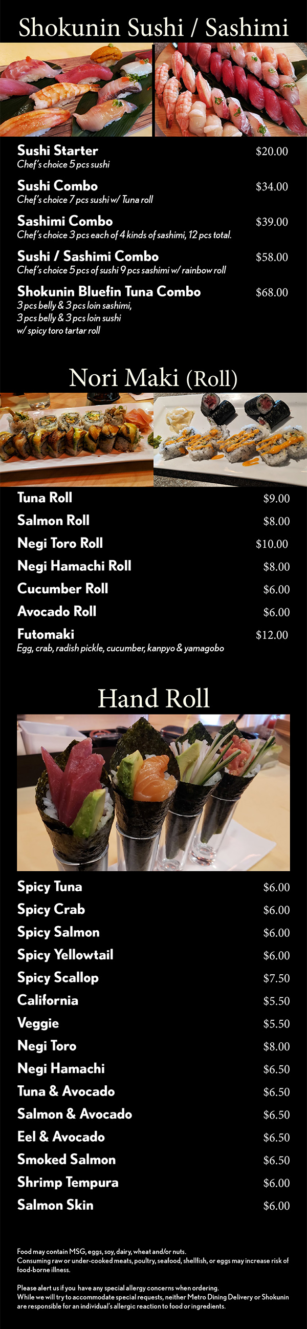 Shokunin Sushi / Sashimi



Sushi Combo				$24
Chef’s choice 7 pcs sushi w/ Tuna roll 
Sashimi Combo				$34
Chef’s choice 3 pcs each of 5 kinds of sashimi,
15 pcs total. 
Sushi / Sashimi Combo		$45
Chef’s choice 5 pcs of sushi 9 pcs sashimi
w/ rainbow roll
Shokunin Bluefin Tuna Combo	$49
3 pcs belly & 3 pcs loin sashimi, 3 pcs belly 
& 3 pcs loin sushi w/ spicy toro tartar roll 
Chef Special	Nigiri Combo A	$60
				Nigiri Combo B	$90
				Nigiri Combo C  $120

Chef’s Selection Sashimi (5 pcs)
Bluefin Tuna Belly   Toro		$24
Bluefin Tuna   Hon Maguro		$18
Salmon   Sake					$14
Salmon Belly   Sake Toro		$18
Yellowtail   Hamachi	  		$14
Yellowtail Belly   Hamachi Toro	$18
Sea Bass     Szuki				$14
Japanese Sea Bream    Madai	$18
Fluke     Hirame					$14
Octopus     Tako				$14
Albacore   Bincho Maguro		$14
Amberjack     Kampachi			$14
Seared Beef     Gyu				$14
Steamed Monkfish Liver     Ankimo	$16


Food may contain MSG, eggs, soy, dairy, wheat and/or nuts.
Consuming raw or under-cooked meats, poultry, seafood, shellfish, or eggs may increase risk of food-borne illness.

Please alert us if you  have any special allergy concerns when ordering.
While we will try to accommodate special requests, neither Metro Dining Delivery or Shokunin are responsible for an individual’s allergic reaction to food or ingredients.