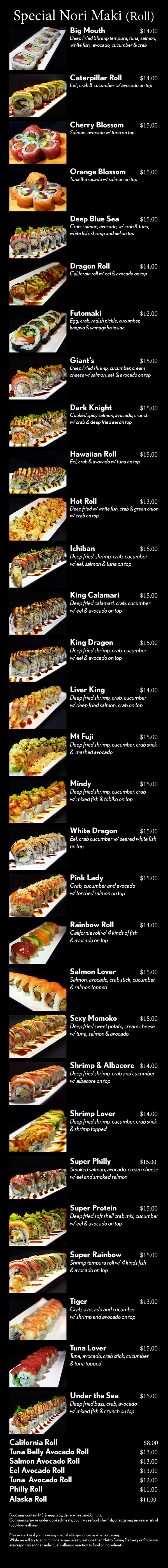 Nori Maki (Roll)



Salmon Roll					  $7
Tuna Roll					  $7
Negi Toro Roll   Bluefin tuna belly	  $9
Negi Hamachi Roll			  $7
California Roll				  $7
Salmon Avocado Roll		  $8
Avocado Roll				  $8
Philly Roll					  $8
Alaska Roll					  $8
Eel Avocado Roll				  $8
Shrimp Tempura Roll		  $8
Spider Roll   Deep fried softshell crab	  $8
Futomaki   Egg, crab stick and veggie	  $8
Salmon Skin Roll			  $8
Special Nori Maki (Roll)
Caterpillar Roll				$12
Rainbow Roll				$12
Dragon Roll					$12
Tuna Lover					$12
Tuna, avocado, crab stick, cucumber & tuna topped
Salmon Lover				$12
Salmon, avocado, crab stick, cucumber & salmon topped
Shrimp Lover				$12
Deep fried shrimp, cucumber, crab stick 
& shrimp topped
Tuna Poke Roll				$12
Tuna, cucumber, crab stick w/ spicy tuna poke
Salmon Poke Roll			$12
Salmon, cucumber, crab stick w/ spicy salmon poke
Mt Fuji						$13
Deep fried shrimp, cucumber, crab stick and mashed avocado on top
Bay Scallop Tempura		$12
Crab, avocado, and cucumber 
w/ deep fried scallop on top
Big Mouth					$14
Shrimp tempura, tuna, salmon, white fish, 
avocado, cucumber and crab
Tiger						$12
Crab, avocado and cucumber 
w/ shrimp and avocado on top
Shrimp & Albacore			$12
Deep fried shrimp, crab and cucumber 
w/ albacore on top
Pink Lady					$13
Crab, cucumber and avocado 
w/ torched salmon on top
Veggie Rolls
Cucumber Roll				  $5
Avocado Roll				  $5
Shitake Mushroom Roll		  $5
AAC Roll				  	  $7
Avocado, asparagus, cucumber 
Sweet Potato Roll			  $6
Gyuri Special Roll		  	$10
Cucumber wrap 
Sweet Tofu Skin   Inari		  	  $5


Food may contain MSG, eggs, soy, dairy, wheat and/or nuts.
Consuming raw or under-cooked meats, poultry, seafood, shellfish, or eggs may increase risk of food-borne illness.

Please alert us if you  have any special allergy concerns when ordering.
While we will try to accommodate special requests, neither Metro Dining Delivery or Shokunin are responsible for an individual’s allergic reaction to food or ingredients.