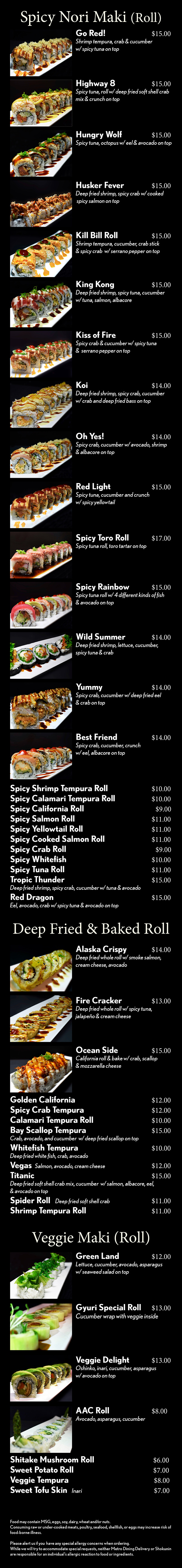 Deep Fried Roll




Golden Cali					$10
Vegas  Salmon, avocado, cream cheese	$10
Spicy Crab Tempura			$12
Veggie Tempura				$10
Lobster Tempura			$14
Spicy Roll
Spicy Tuna Roll				  $8
Spicy Albacore Roll			  $8
Spicy Salmon Roll			  $8
Spicy Scallop Roll			  $9
Spicy Crab Roll				  $8
Spicy Yellowtail Roll			  $8
Red Light					$12
Spicy tuna, cucumber and crunch 
w/ spicy yellowtail
Kill Bill Roll					$12
Shrimp tempura, cucumber, crab stick 
and spicy crab w/ serrano pepper on top
Spicy Fish Salad				$13
Crab, cucumber and avocado 
w/ spicy fish salad on top
Go! Red						$13
Shrimp tempura, crab and cucumber 
w/ spicy tuna on top
Kiss of Fire					$13
Spicy crab and cucumber w/ spicy tuna 
and serrano pepper on top
Shokunin Spicy Toto Tartar	$16
Spicy tuna, crab and cucumber w/
chopped blue fin tuna on top
Hand Roll (Temaki)




Spicy Tuna					  $5
Spicy Salmon				  $5
Spicy Yellowtail				  $5
Spicy Scallop			  	  $6
Spicy Crab					  $5
Spicy Toro				  	  $7
California					  $5
Veggie						  $5
Negi Toro					  $7
Negi Hama					  $5
Shrimp Tempura				  $5
Smoke Salmon				  $5
Eel & Avocado 				  $5
Salmon & Avocado			  $5
Tuna & Avocado				  $5
Salmon Skin					  $5


Food may contain MSG, eggs, soy, dairy, wheat and/or nuts.
Consuming raw or under-cooked meats, poultry, seafood, shellfish, or eggs may increase risk of food-borne illness.

Please alert us if you  have any special allergy concerns when ordering.
While we will try to accommodate special requests, neither Metro Dining Delivery or Shokunin are responsible for an individual’s allergic reaction to food or ingredients.
