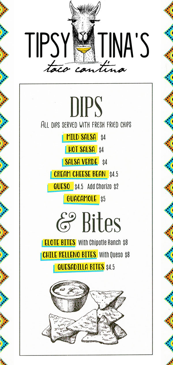 Tipsy Tina's Taco Cantina Food Menu page 1
  Dips
  All dips served with fresh fried chips
  Mild Salsa $4
  Hot Salsa $4
  Salsa Verde $4
  Queso $4.5 ad Chorizo $2
  Guacamole $5
  
  & Bites
  Elote Bites with chipotle Ranch $8
  Chille Relleno bites With Queso $8
  Quesadilla Bites $4.5