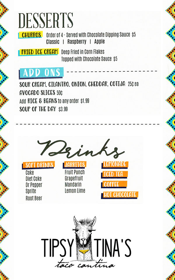 Tipsy Tina's Taco Cantina Food Menu page 3
  Desserts
  Churros: Order of 4 - Served with chocolate dipping sauce $5: 
  Classic | Raspberry | Apple
  Fried Ice Cream: Deep Fried in corn flakes & topped with chocolate sauce
  
  Add Ons
  Sour Cream, Cilantro, Onion, Chedar, Cotija $0.25
  Avocado Slices $0.50
  Add Rice & Beans to any order $1.99
  Soup of the day $3.99
  
  Drinks (non alcoholic)
  Soft Drinks: Coke, Diet Coke, Dr Pepper, Sprite, Root Beer
  Jarritos: Fruit Punch, Grapefruit, Mandarin, Lemon Lime
  Lemonade
  Iced Tea
  Coffee
  Hot Chocolate