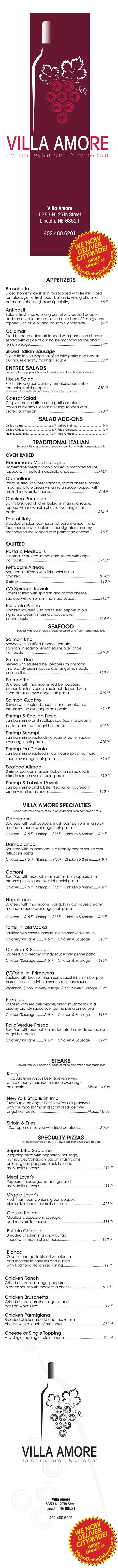 
Villa Amore
Italian Restaurant & Wine Bar

Full Menu
5353 n 27th St
Lincoln, Ne 68521
402.480.6201

APPETIZERS
Bruschetta
Sliced homemade Italian rolls topped with freshly diced
tomatoes, garlic, fresh basil, balsamic vinaigrette and
parmesan cheese (House Specialty)..............................$8.95
Antipasti
Salami, fresh mozzarella, green olives, roasted peppers
and sun-dried tomatoes served on a bed of fresh greens
topped with olive oil and balsamic vinaigrette...............$9.95
Calamari
Fired breaded calamari topped with parmesan cheese
served with a side of our house marinara sauce and a
lemon wedge....................................................................$9.95
Sliced Italian Sausage
Sliced Italian sausage sautéed with garlic and basil in
our house creamy marinara sauce.................................$8.95
ENTREE SALADS
Served with soup, your choice of dressing and fresh homemade rolls
House Salad
Fresh mixed greens, cherry tomatoes, cucumber,
red onions, bell peppers.................................................$10.95
-Balsamic Vinaigrette, Blue Cheese, Dorothy Lynch, Ranch
Caesar Salad
Crispy romaine lettuce and garlic croutons
tossed in creamy Caesar dressing, topped with
grated parmesan............................................................$10.95

SALAD ADD-ONS
Grilled Salmon...............................$4.75
Grilled Chicken..............................$3.75
Fresh Mozzarella.............................$1.75
Grilled Shrimp.................................$4.75
Fried Chicken.................................$3.75
Feta Cheese....................................$1.75

TRADITIONAL ITALIAN
Served with your choice of soup or salad and fresh homemade rolls
OVEN BAKED
Homemade Meat Lasagna
Homemade meat lasagna baked in marinara sauce,
topped with melted mozzarella cheese........................$14.95
Cannelloni
Pasta stuffed with beef, spinach, ricotta cheese, baked
in our signature creamy marinara sauce, topped with
melted mozzarella cheese..............................................$14.95
Chicken Parmesan
Lightly breaded chicken baked in marinara sauce,
topped with mozzarella cheese over angel hair
pasta................................................................................$14.95
Tour of Italy
Breaded chicken parmesan, cheese manicotti, and
four cheese ravioli baked in our signature creamy
marinara sauce, topped with parmesan cheese.........$15.95
SAUTÉED
Pasta & Meatballs
Meatballs sautéed in marinara sauce with angel
hair pasta..........................................................................$13.95
Fettuccini Alfredo
Sautéed in alfredo with fettuccini pasta
Chicken.............................................................................$14.95
Shrimp................................................................................$19.95
(V) Spinach Ravioli
Ravioli stuffed with spinach and ricotta cheese
sautéed with onions, in marinara sauce.........................$13.95
Pollo ala Penne
Chicken sautéed with onion, bell pepper in our
signature creamy marinara sauce over
penne pasta.....................................................................$14.95
SEAFOOD
Served with your choice of soup or salad and fresh homemade rolls
Salmon Uno
Served with sautéed broccoli, tomato,
spinach, in scampi lemon sauce over angel
hair pasta..........................................................................$19.95
Salmon Due
Served with sautéed bell peppers, mushrooms,
in a brandy cream sauce over angel hair pasta
or rice pilaf........................................................................$19.95
Salmon Tre
Sautéed with mushrooms, red bell peppers,
broccoli, onion, zucchini, spinach, topped with
scampi sauce over angel hair pasta..............................$19.95
Salmon Quattro
Served with sautéed zucchini and tomato, in a
cream sauce over angel hair pasta................................$19.95
Shrimp & Scallop Pesto
Jumbo shrimp and scallops sautéed in a creamy
pesto sauce over angel hair pasta.................................$19.95
Shrimp Scampi
Jumbo shrimp sautéedin a scampi butter sauce
over angel hair pasta.......................................................$16.95
Shrimp Fra Diavolo
Jumbo shrimp sautéed in our house spicy marinara
sauce over angel hair pasta............................................$16.95
Seafood Alfredo
Shrimp, scallops, mussels, baby clams sautéed in
alfredo sauce over fettucini pasta...................................$19.95
Shrimp & Lobster Ravioli
Jumbo shrimp and lobster filled ravioli sautéed in
creamy marinara sauce..................................................$19.95
VILLA AMORE SPECIALTIES
Served with your choice of soup or salad and fresh homemade rolls
Cacciatore
Sautéed with bell peppers, mushrooms,onions, in a spicy marinara sauce over angel hair pasta
Chicken.....$15.95 Shrimp.....$17.95 Chicken & Shrimp.....$19.95
Damabianca
Sautéed with mushrooms in a brandy cream sauce over fettuccini pasta
Chicken.....$15.95 Shrimp.....$17.95 Chicken & Shrimp.....$19.95
Carsoni
Sautéed with broccoli, mushrooms, bell peppers, in a creamy pesto sauce over fettuccini pasta
Chicken.....$15.95 Shrimp.....$17.95 Chicken & Shrimp.....$19.95
Napolitana
Sautéed with mushrooms, spinach, in our house creamy marinara sauce over angel hair pasta
Chicken.....$15.95 Shrimp.....$17.95 Chicken & Shrimp.....$19.95
Tortellini ala Vodka
Sautéed with cheese tortellini, in a creamy vodka sauce
Chicken/Sausage.........$15.95 Chicken & Sausage.........$18.95
Chicken & Sausage
Sautéed in a creamy brandy sauce over penne pasta
Chicken/Sausage.........$15.95 Chicken & Sausage.........$18.95
(V)Tortellini Primavera
Sautéed with broccoli, mushrooms, zucchini, onion, bell peppers, cheese tortellini in a creamy marinara sauce
Vegetarian...$15.95 Chicken/Sausage...$16.95 Chicken & Sausage...$19.95
Pizzailoa
Sautéed with red bell pepper, onion, mushrooms, in a creamy brandy sauce over penne pasta or rice pilaf
Chicken/Sausage.........$15.95 Chicken & Sausage.........$18.95
Pollo Verdue Fresco
Sautéed with broccoli, onion, tomato, in alfredo sauce over angel hair pasta
Chicken/Sausage.........$16.95 Chicken & Sausage.........$19.95

STEAKS
Served with your choice of soup or salad and fresh homemade rolls
Ribeye
14oz Supreme Angus Beef Ribeye, served
with a creamy mushroom sauce over angel
hair pasta.............................................................Market Value
New York Strip & Shrimp
14oz Supreme Angus Beef New York Strip, served
with a jumbo shrimp in a scampi sauce over
angel hair pasta..................................................Market Value
Sirloin & Fries
12oz Top Sirloin served with fried potatoes.....................$19.95
SPECIALTY PIZZAS
All pizzas served on our 12”, low carb, thin crust pizza dough
Super Ultra Supreme
9 topping pizza with pepperoni, sausage,
hamburger, Canadian bacon, mushrooms,
onions, green peppers, black live, and
mozzarella cheese...............................................$12.95
Meat Lover’s
Pepperoni, sausage, hamburger and
mozzarella cheese...............................................$11.95
Veggie Lover’s
Fresh mushrooms, onions, green peppers,
black olives and mozzarella cheese....................$11.95
Classic Italian
Meatballs, pepperoni, sausage,
and mozzarella cheese.......................................$11.95
Buffalo Chicken
Breaded chicken in a spicy buffalo
sauce with mozzarella cheese...........................$12.95
Bianca
Olive oil and garlic kissed with ricotta
and mozzarella cheeses and dusted
with traditional Italian seasoning.......................$11.95
Chicken Ranch
Grilled chicken, sausage, pepperoni,
in ranch sause with mozzarella cheese..............................$12.95
Chicken Bruschetta
Grilled chicken, brushetta, garlic and
basil on White Pizza...............................................................$12.95
Chicken Parmigiana
Breaded chicken, ricotta and mozzarella
cheese with a touch of marinara........................................$12.95
Cheese or Single Topping
Any single topping or plain cheese.....................................$11.95

*Gluten Free Pasta available upon request
**Split Plate/Sharing Charge of $4.75 that includes an extra soup or salad
CONSUMER ADVISORY:
Thoroughly cooking foods of animal origin, such as beef, eggs, fish, lamb, pork,
poultry or shellfish reduces the risk of food-borne illness.



